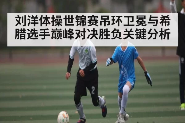 刘洋体操世锦赛吊环卫冕与希腊选手巅峰对决胜负关键分析